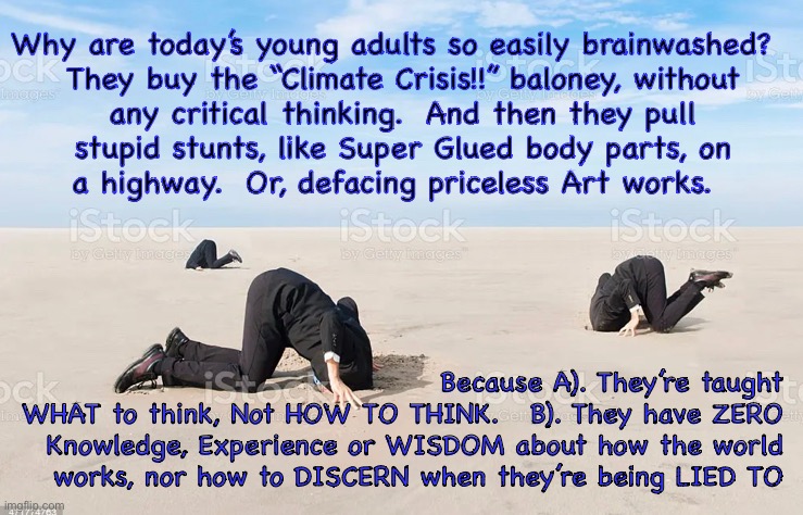 Totally wrong, yet never in doubt | Why are today’s young adults so easily brainwashed?  
They buy the “Climate Crisis!!” baloney, without
any critical thinking.  And then they pull
stupid stunts, like Super Glued body parts, on
a highway.  Or, defacing priceless Art works. Because A). They’re taught
WHAT to think, Not HOW TO THINK.   B). They have ZERO Knowledge, Experience or WISDOM about how the world works, nor how to DISCERN when they’re being LIED TO | image tagged in memes,younger generation,will destroy everything that has been built,over lies perpetrated by greedy scum,fjb voters kissmyass | made w/ Imgflip meme maker