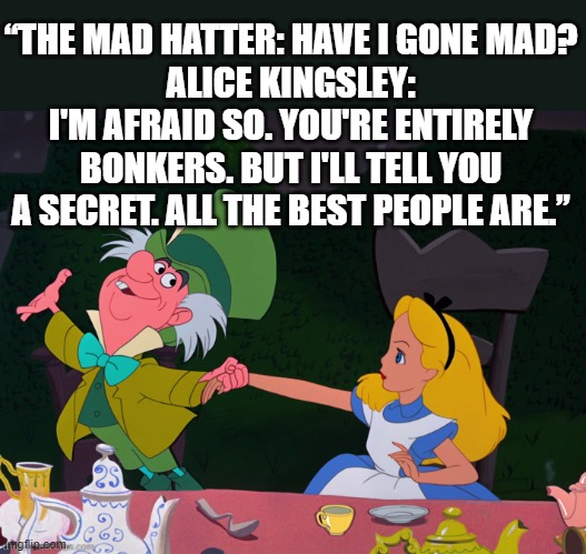 Mad Hatter | “THE MAD HATTER: HAVE I GONE MAD?
ALICE KINGSLEY: I'M AFRAID SO. YOU'RE ENTIRELY BONKERS. BUT I'LL TELL YOU A SECRET. ALL THE BEST PEOPLE ARE.” | image tagged in alice mad hatter,alice,mad,crazy people,adventure | made w/ Imgflip meme maker
