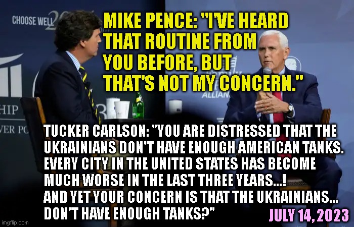 MIKE PENCE: "I'VE HEARD
THAT ROUTINE FROM
YOU BEFORE, BUT
THAT'S NOT MY CONCERN."; TUCKER CARLSON: "YOU ARE DISTRESSED THAT THE
UKRAINIANS DON'T HAVE ENOUGH AMERICAN TANKS.
EVERY CITY IN THE UNITED STATES HAS BECOME
MUCH WORSE IN THE LAST THREE YEARS...!
AND YET YOUR CONCERN IS THAT THE UKRAINIANS...
DON'T HAVE ENOUGH TANKS?"; JULY 14, 2023 | made w/ Imgflip meme maker