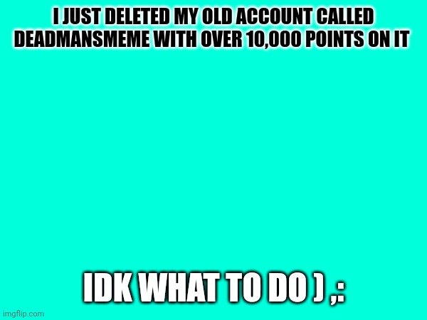 Oops(I'm genuinely really sad) | I JUST DELETED MY OLD ACCOUNT CALLED DEADMANSMEME WITH OVER 10,000 POINTS ON IT; IDK WHAT TO DO ) ,: | image tagged in plz | made w/ Imgflip meme maker