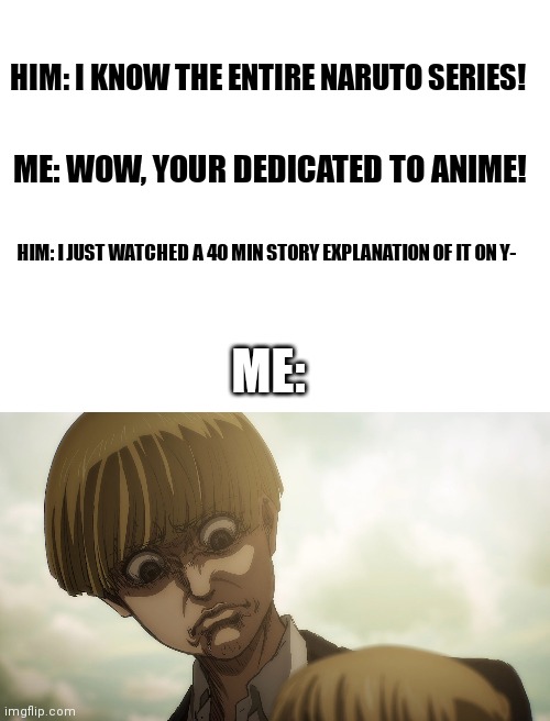 The worst type of anime fans | HIM: I KNOW THE ENTIRE NARUTO SERIES! ME: WOW, YOUR DEDICATED TO ANIME! HIM: I JUST WATCHED A 40 MIN STORY EXPLANATION OF IT ON Y-; ME: | image tagged in blank white template,armin frown,anime,memes | made w/ Imgflip meme maker