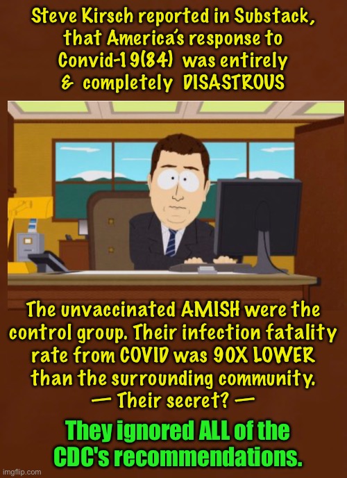 Go figure | Steve Kirsch reported in Substack,
that America’s response to
Convid-19(84)  was entirely
&  completely  DISASTROUS; The unvaccinated AMISH were the
control group. Their infection fatality

rate from COVID was 90X LOWER
than the surrounding community.
— Their secret? —; They ignored ALL of the
CDC's recommendations. | image tagged in memes,cdc,1984,not an oops,more like shit they caught us,fjb voters can all kisses | made w/ Imgflip meme maker