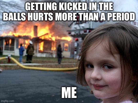 Disaster Girl | GETTING KICKED IN THE BALLS HURTS MORE THAN A PERIOD; ME | image tagged in memes,disaster girl,periods | made w/ Imgflip meme maker