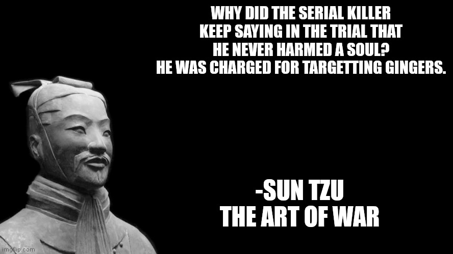 Sun Tzu quote | WHY DID THE SERIAL KILLER KEEP SAYING IN THE TRIAL THAT HE NEVER HARMED A SOUL?
HE WAS CHARGED FOR TARGETTING GINGERS. -SUN TZU
THE ART OF WAR | image tagged in sun tzu | made w/ Imgflip meme maker