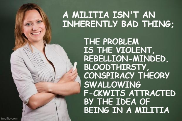 Oathkeepers, I'm looking in your direction. | A MILITIA ISN'T AN INHERENTLY BAD THING;; THE PROBLEM IS THE VIOLENT, REBELLION-MINDED, BLOODTHIRSTY, CONSPIRACY THEORY; SWALLOWING F-CKWITS ATTRACTED BY THE IDEA OF BEING IN A MILITIA | image tagged in teacher meme,militia,dumbasses | made w/ Imgflip meme maker