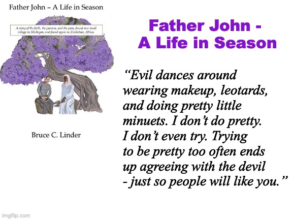 Rejecting Evil | Father John - 
A Life in Season; “Evil dances around wearing makeup, leotards, and doing pretty little minuets. I don’t do pretty. I don’t even try. Trying to be pretty too often ends up agreeing with the devil - just so people will like you.” | image tagged in evil,tolerance,writing,bravery,being yourself | made w/ Imgflip meme maker