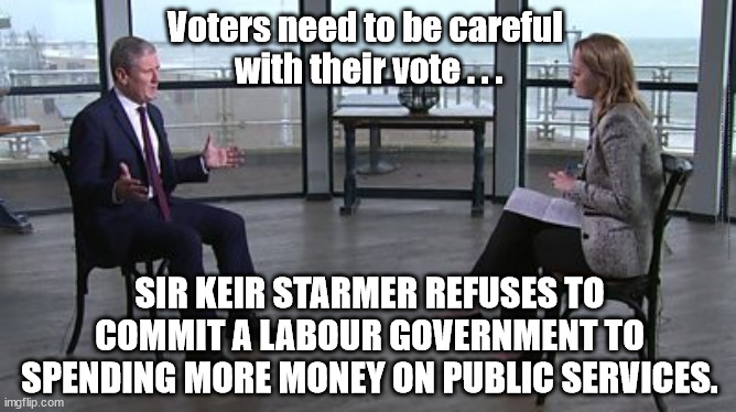 Starmer refuses to commit | Voters need to be careful 
with their vote . . . #Immigration #Starmerout #Labour #JonLansman #wearecorbyn #KeirStarmer #DianeAbbott #McDonnell #cultofcorbyn #labourisdead #Momentum #labourracism #socialistsunday #nevervotelabour #socialistanyday #Antisemitism #Savile #SavileGate #Paedo #Worboys #GroomingGangs #Paedophile #IllegalImmigration #Immigrants #Invasion #StarmerResign #Starmeriswrong #SirSoftie #SirSofty #PatCullen #Cullen #RCN #nurse #nursing #strikes #SueGray #Blair #Steroids #Economy; SIR KEIR STARMER REFUSES TO COMMIT A LABOUR GOVERNMENT TO SPENDING MORE MONEY ON PUBLIC SERVICES. | image tagged in labourisdead,starmerout getstarmerout,stop boats rwanda,illegal immigration,starmer kuenssberg bbc,cultofcorbyn | made w/ Imgflip meme maker