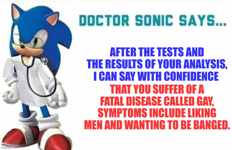 Doctor Sonic says | AFTER THE TESTS AND THE RESULTS OF YOUR ANALYSIS, I CAN SAY WITH CONFIDENCE; THAT YOU SUFFER OF A FATAL DISEASE CALLED GAY, SYMPTOMS INCLUDE LIKING MEN AND WANTING TO BE BANGED. | image tagged in doctor sonic says,sonic says,just a joke,i diagnose you with gay | made w/ Imgflip meme maker