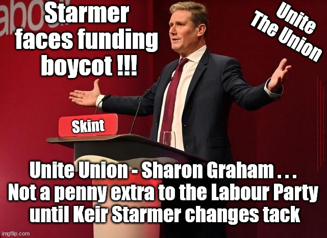 Starmer faces funding boycot - Unite | Starmer 
faces funding 
boycot !!! Unite
The Union; Skint; #Immigration #Starmerout #Labour #JonLansman #wearecorbyn #KeirStarmer #DianeAbbott #McDonnell #cultofcorbyn #labourisdead #Momentum #labourracism #socialistsunday #nevervotelabour #socialistanyday #Antisemitism #Savile #SavileGate #Paedo #Worboys #GroomingGangs #Paedophile #IllegalImmigration #Immigrants #Invasion #StarmerResign #Starmeriswrong #SirSoftie #SirSofty #PatCullen #Cullen #RCN #nurse #nursing #strikes #SueGray #Blair #Steroids #Economy #Unite #SharonGraham #UnitetheUnion @UnitetheUnion; Unite Union - Sharon Graham . . . 
Not a penny extra to the Labour Party 
until Keir Starmer changes tack | image tagged in starmerout getstarmerout,labourisdead,stop boats rwanda,illegal immigration,cultofcorbyn,unite sharon graham | made w/ Imgflip meme maker