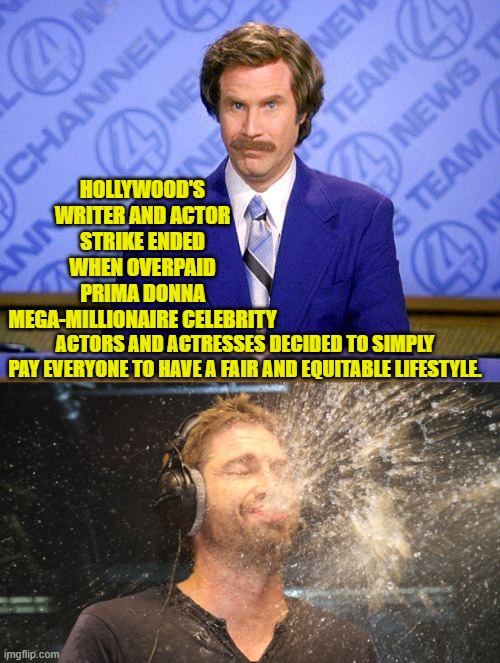 Could you imagine leftists actually paying out of their own pockets?  No . . . neither can I. | HOLLYWOOD'S WRITER AND ACTOR STRIKE ENDED WHEN OVERPAID PRIMA DONNA MEGA-MILLIONAIRE CELEBRITY; ACTORS AND ACTRESSES DECIDED TO SIMPLY PAY EVERYONE TO HAVE A FAIR AND EQUITABLE LIFESTYLE. | image tagged in anchorman news update | made w/ Imgflip meme maker