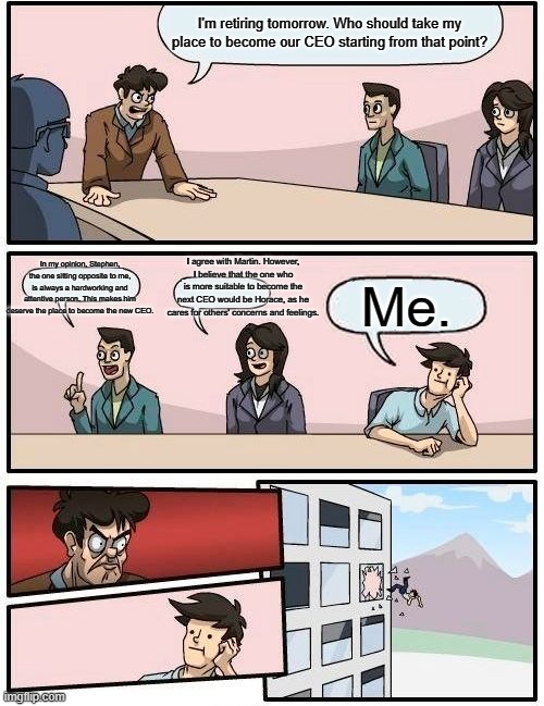 Boardroom Meeting Suggestion | I'm retiring tomorrow. Who should take my place to become our CEO starting from that point? In my opinion, Stephen, the one sitting opposite to me, is always a hardworking and attentive person. This makes him deserve the place to become the new CEO. I agree with Martin. However, I believe that the one who is more suitable to become the next CEO would be Horace, as he cares for others' concerns and feelings. Me. | image tagged in memes,boardroom meeting suggestion | made w/ Imgflip meme maker