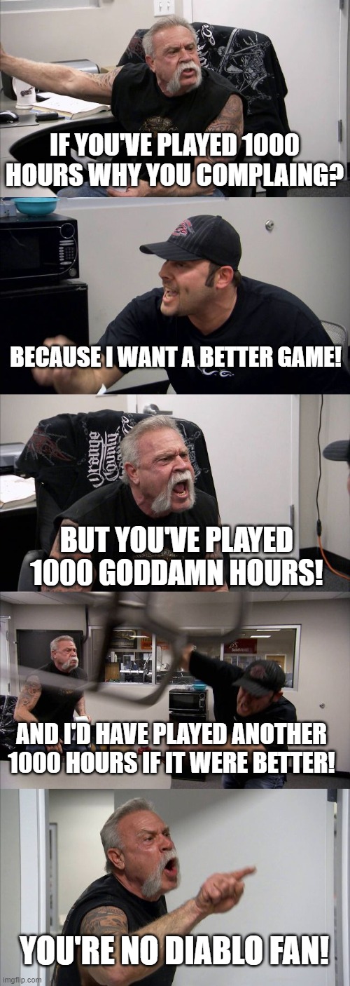 American Chopper Argument Meme | IF YOU'VE PLAYED 1000 HOURS WHY YOU COMPLAING? BECAUSE I WANT A BETTER GAME! BUT YOU'VE PLAYED 1000 GODDAMN HOURS! AND I'D HAVE PLAYED ANOTHER 1000 HOURS IF IT WERE BETTER! YOU'RE NO DIABLO FAN! | image tagged in memes,american chopper argument | made w/ Imgflip meme maker