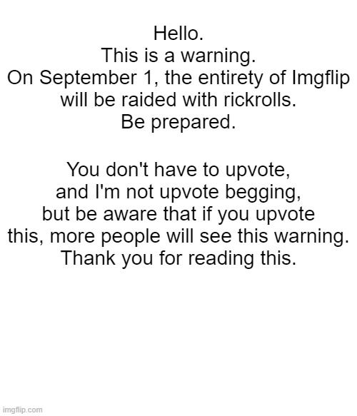Hello.
This is a warning.

On September 1, the entirety of Imgflip will be raided with rickrolls.
Be prepared. You don't have to upvote, and I'm not upvote begging, but be aware that if you upvote this, more people will see this warning.
Thank you for reading this. | image tagged in warning,im warning you,rickroll,september,funny | made w/ Imgflip meme maker