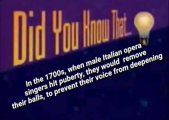 This definitely makes it onto my list of 'Top 10 Things I Wish I didn't Know' | In the 1700s, when male Italian opera singers hit puberty, they would  remove their balls, to prevent their voice from deepening | image tagged in did you know that,wtf,balls,italy,puberty,oh wow are you actually reading these tags | made w/ Imgflip meme maker