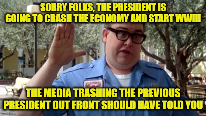 Sorry Folks | SORRY FOLKS, THE PRESIDENT IS GOING TO CRASH THE ECONOMY AND START WWIII; THE MEDIA TRASHING THE PREVIOUS PRESIDENT OUT FRONT SHOULD HAVE TOLD YOU | image tagged in sorry folks | made w/ Imgflip meme maker