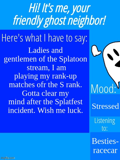 Ghostplay's announcement template | Ladies and gentlemen of the Splatoon  stream, I am playing my rank-up matches ofr the S rank. Gotta clear my mind after the Splatfest incident. Wish me luck. Stressed; Besties- racecar | image tagged in ghostplay's announcement template | made w/ Imgflip meme maker