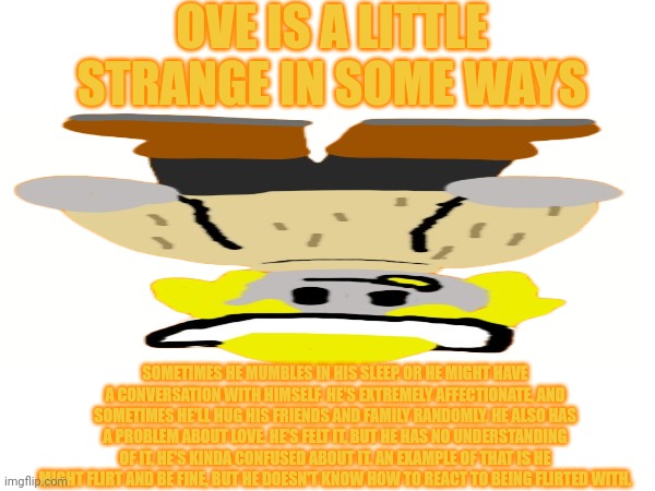 Ove: dinnerbone | OVE IS A LITTLE STRANGE IN SOME WAYS; SOMETIMES HE MUMBLES IN HIS SLEEP, OR HE MIGHT HAVE A CONVERSATION WITH HIMSELF. HE'S EXTREMELY AFFECTIONATE, AND SOMETIMES HE'LL HUG HIS FRIENDS AND FAMILY RANDOMLY. HE ALSO HAS A PROBLEM ABOUT LOVE. HE'S FELT IT, BUT HE HAS NO UNDERSTANDING OF IT, HE'S KINDA CONFUSED ABOUT IT. AN EXAMPLE OF THAT IS HE MIGHT FLIRT AND BE FINE, BUT HE DOESN'T KNOW HOW TO REACT TO BEING FLIRTED WITH. | made w/ Imgflip meme maker