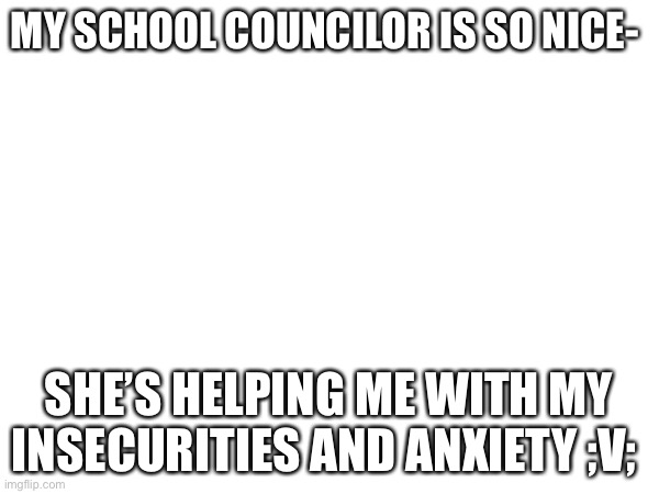 SHES LIKE MY THERAPIST OML | MY SCHOOL COUNCILOR IS SO NICE-; SHE’S HELPING ME WITH MY INSECURITIES AND ANXIETY ;V; | made w/ Imgflip meme maker