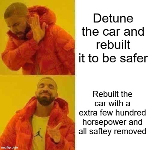 Car ppl when they crash a car | Detune the car and rebuilt it to be safer; Rebuilt the car with a extra few hundred horsepower and all saftey removed | image tagged in memes,cars | made w/ Imgflip meme maker