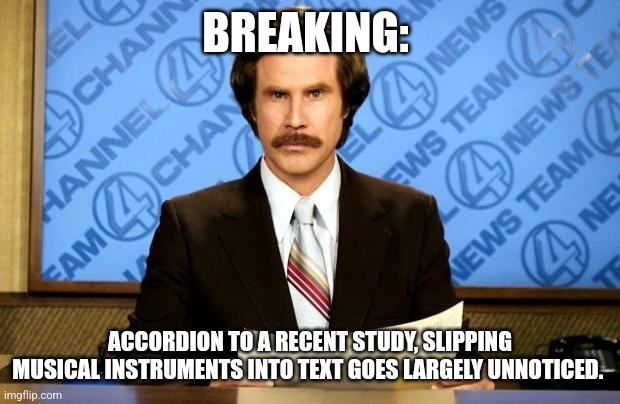 BREAKING NEWS | BREAKING:; ACCORDION TO A RECENT STUDY, SLIPPING MUSICAL INSTRUMENTS INTO TEXT GOES LARGELY UNNOTICED. | image tagged in breaking news | made w/ Imgflip meme maker