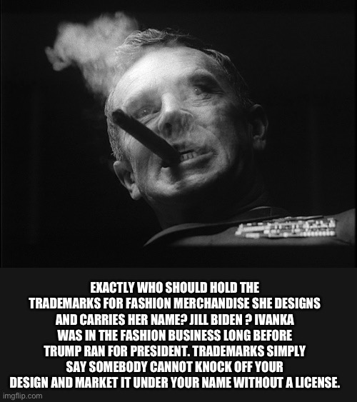 General Ripper (Dr. Strangelove) | EXACTLY WHO SHOULD HOLD THE TRADEMARKS FOR FASHION MERCHANDISE SHE DESIGNS AND CARRIES HER NAME? JILL BIDEN ? IVANKA WAS IN THE FASHION BUSI | image tagged in general ripper dr strangelove | made w/ Imgflip meme maker