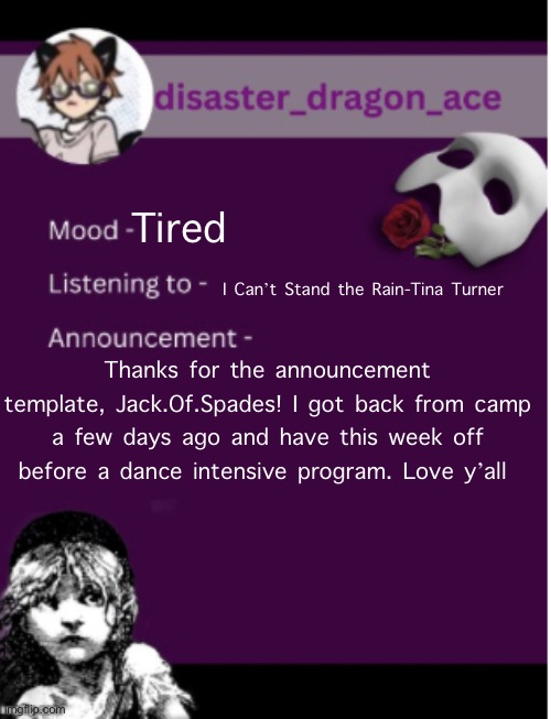 Thanks again for the template | Tired; I Can’t Stand the Rain-Tina Turner; Thanks for the announcement template, Jack.Of.Spades! I got back from camp a few days ago and have this week off before a dance intensive program. Love y’all | image tagged in disaster_dragon_ace s announcement | made w/ Imgflip meme maker