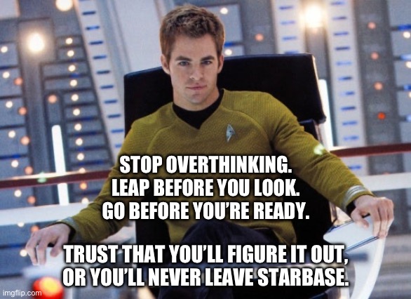 Young Kirk | STOP OVERTHINKING.
LEAP BEFORE YOU LOOK.
GO BEFORE YOU’RE READY. TRUST THAT YOU’LL FIGURE IT OUT,
OR YOU’LL NEVER LEAVE STARBASE. | image tagged in young kirk | made w/ Imgflip meme maker