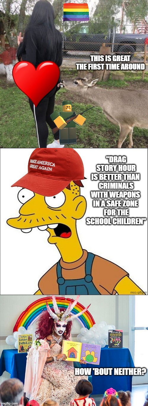 LibTard Logic | THIS IS GREAT
THE FIRST TIME AROUND; "DRAG STORY HOUR
IS BETTER THAN 
CRIMINALS WITH WEAPONS 
IN A SAFE ZONE 
FOR THE SCHOOL CHILDREN"; HOW 'BOUT NEITHER? | image tagged in deer licks butt,some kind of maga moron,satanic drag queen teaches children/kids,libtards,liberal logic,biden | made w/ Imgflip meme maker