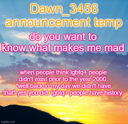 Dawn_3456 announcement | do you want to know what makes me mad; when people think lgbtq+ people didn't exist prior to the yesr 2000. "well back in my day we didn't have that" yes you did. lgbtq+ people have history. | image tagged in dawn_3456 announcement | made w/ Imgflip meme maker