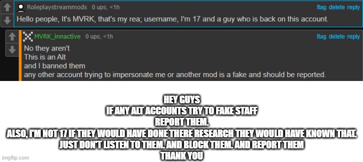 HEY GUYS
IF ANY ALT ACCOUNTS TRY TO FAKE STAFF
REPORT THEM.
ALSO, I'M NOT 17 IF THEY WOULD HAVE DONE THERE RESEARCH THEY WOULD HAVE KNOWN THAT.
JUST DON'T LISTEN TO THEM. AND BLOCK THEM. AND REPORT THEM
THANK YOU | made w/ Imgflip meme maker