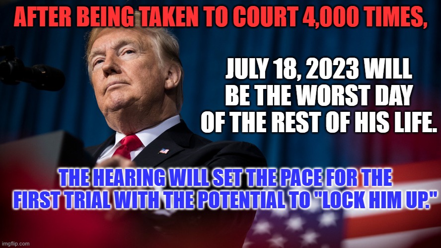He will get a fair trial, before a judge he appointed, for things he admits doing. | AFTER BEING TAKEN TO COURT 4,000 TIMES, JULY 18, 2023 WILL BE THE WORST DAY OF THE REST OF HIS LIFE. THE HEARING WILL SET THE PACE FOR THE FIRST TRIAL WITH THE POTENTIAL TO "LOCK HIM UP." | image tagged in politics | made w/ Imgflip meme maker