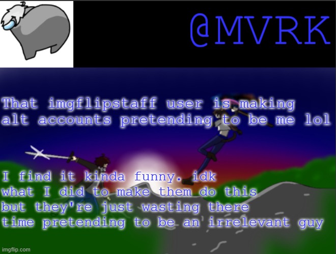 unless you DM me on Discord or memechat me and I say I am that account. just don't believe any account impersonating me lol | That imgflipstaff user is making alt accounts pretending to be me lol; I find it kinda funny. idk what I did to make them do this but they're just wasting there time pretending to be an irrelevant guy | image tagged in mvrk announcement template | made w/ Imgflip meme maker