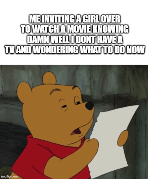 yea | ME INVITING A GIRL OVER TO WATCH A MOVIE KNOWING DAMN WELL I DONT HAVE A TV AND WONDERING WHAT TO DO NOW | image tagged in blank white template,winnie the pooh reading | made w/ Imgflip meme maker
