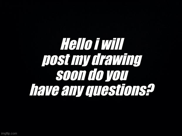 Hello | Hello i will post my drawing soon do you have any questions? | image tagged in black background | made w/ Imgflip meme maker