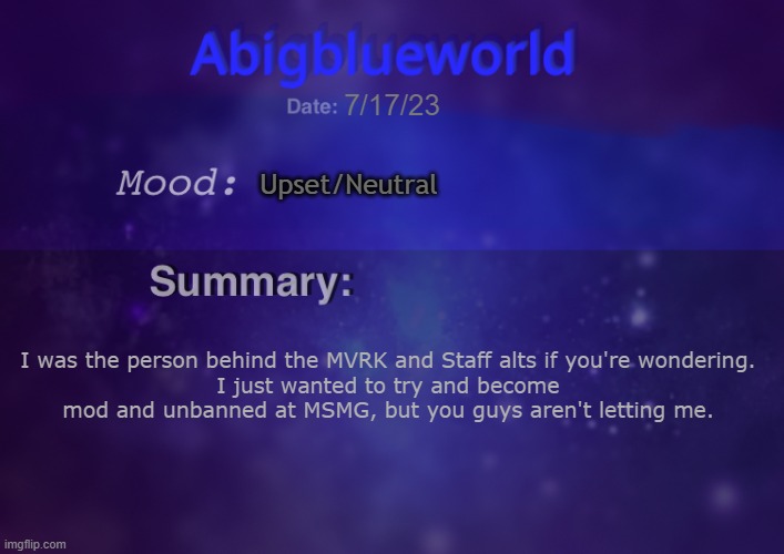 Just a special announcement | 7/17/23; Upset/Neutral; I was the person behind the MVRK and Staff alts if you're wondering.
I just wanted to try and become mod and unbanned at MSMG, but you guys aren't letting me. | image tagged in abigblueworld | made w/ Imgflip meme maker