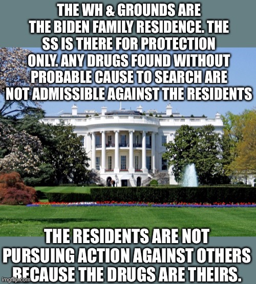 Basic law of probable cause and 4th amendment rights. | THE WH & GROUNDS ARE THE BIDEN FAMILY RESIDENCE. THE SS IS THERE FOR PROTECTION ONLY. ANY DRUGS FOUND WITHOUT PROBABLE CAUSE TO SEARCH ARE NOT ADMISSIBLE AGAINST THE RESIDENTS; THE RESIDENTS ARE NOT PURSUING ACTION AGAINST OTHERS BECAUSE THE DRUGS ARE THEIRS. | image tagged in white house,cocaine,probable cause,4th amendment,theirs,residence | made w/ Imgflip meme maker