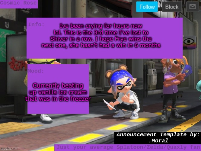 Idk what to do now. I've lost 5 splatfests and I'm going insane. | Ive been crying for hours now lol. This is the 3rd time I've lost to Shiver in a row. I hope Frye wins the next one, she hasn't had a win in 6 months; Currently beating up vanilla ice cream that was in the freezer | image tagged in cosmic has an announcement | made w/ Imgflip meme maker