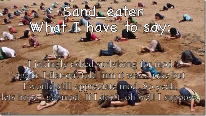 Sand_eater announcement | I jokingly asked surlykong for mod again. I flat-out told him it was a joke but I would still appreciate mod. So yeah. lets hope I get mod. If I don't, oh well I suppose. | image tagged in sand_eater announcement | made w/ Imgflip meme maker