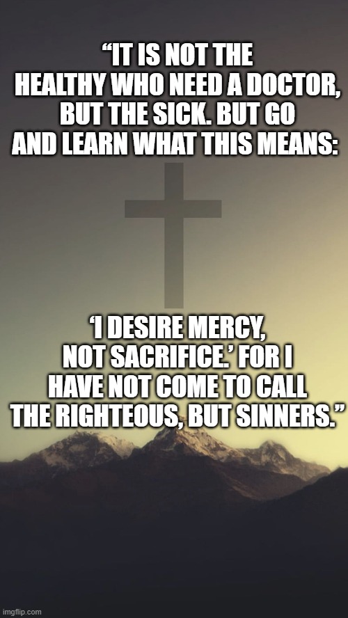 Christian clean meme announcement | “IT IS NOT THE HEALTHY WHO NEED A DOCTOR, BUT THE SICK. BUT GO AND LEARN WHAT THIS MEANS:; ‘I DESIRE MERCY, NOT SACRIFICE.’ FOR I HAVE NOT COME TO CALL THE RIGHTEOUS, BUT SINNERS.” | image tagged in christian clean meme announcement | made w/ Imgflip meme maker