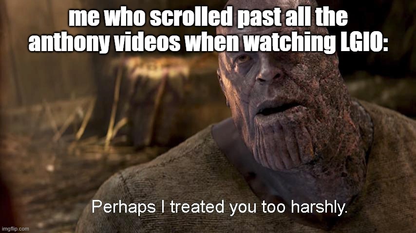 Perhaps I treated you too harshly | me who scrolled past all the anthony videos when watching LGIO: | image tagged in perhaps i treated you too harshly | made w/ Imgflip meme maker