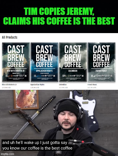timcast coffee | TIM COPIES JEREMY, CLAIMS HIS COFFEE IS THE BEST | image tagged in black background | made w/ Imgflip meme maker