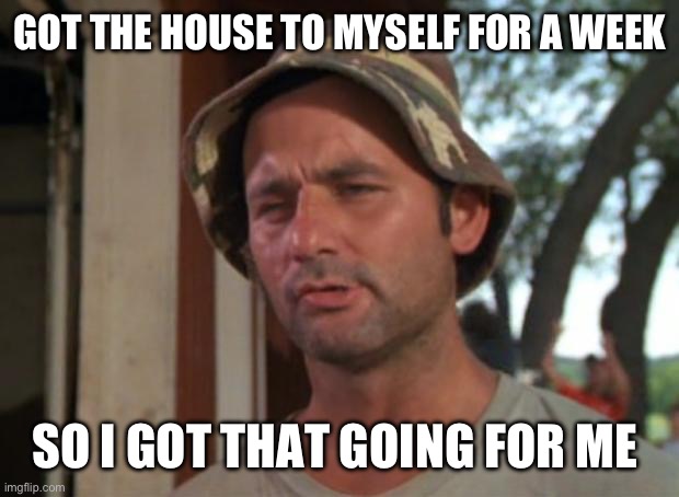 So I Got That Goin For Me Which Is Nice Meme | GOT THE HOUSE TO MYSELF FOR A WEEK; SO I GOT THAT GOING FOR ME | image tagged in memes,so i got that goin for me which is nice | made w/ Imgflip meme maker