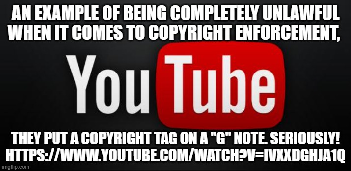 youtube | AN EXAMPLE OF BEING COMPLETELY UNLAWFUL WHEN IT COMES TO COPYRIGHT ENFORCEMENT, THEY PUT A COPYRIGHT TAG ON A "G" NOTE. SERIOUSLY!
HTTPS://WWW.YOUTUBE.COM/WATCH?V=IVXXDGHJA1Q | image tagged in youtube | made w/ Imgflip meme maker