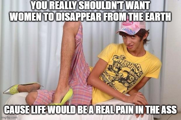 Keep Women | YOU REALLY SHOULDN'T WANT WOMEN TO DISAPPEAR FROM THE EARTH; CAUSE LIFE WOULD BE A REAL PAIN IN THE ASS | image tagged in gay | made w/ Imgflip meme maker