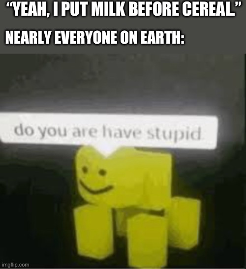 comment if you put cereal or milk first | “YEAH, I PUT MILK BEFORE CEREAL.”; NEARLY EVERYONE ON EARTH: | image tagged in do you are have stupid | made w/ Imgflip meme maker