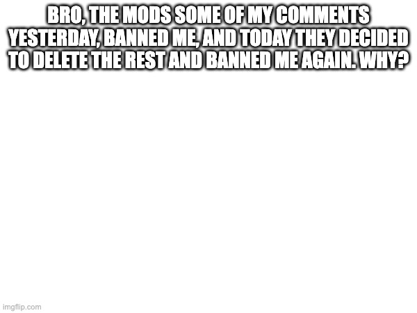 And now that I post this again, they banned me for a third time. I would've been able to comment by now. | BRO, THE MODS SOME OF MY COMMENTS YESTERDAY, BANNED ME, AND TODAY THEY DECIDED TO DELETE THE REST AND BANNED ME AGAIN. WHY? | made w/ Imgflip meme maker