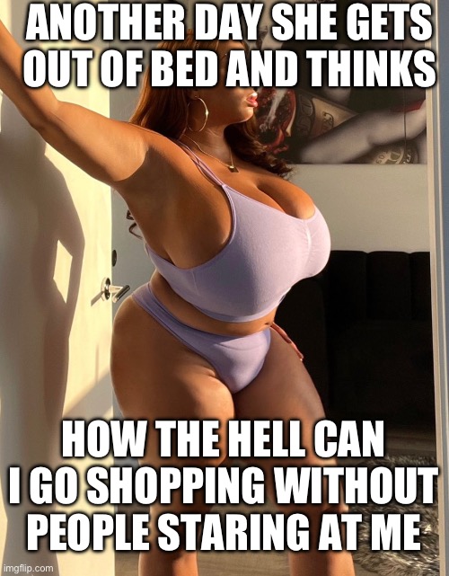Wow | ANOTHER DAY SHE GETS OUT OF BED AND THINKS; HOW THE HELL CAN I GO SHOPPING WITHOUT PEOPLE STARING AT ME | image tagged in big boobs | made w/ Imgflip meme maker