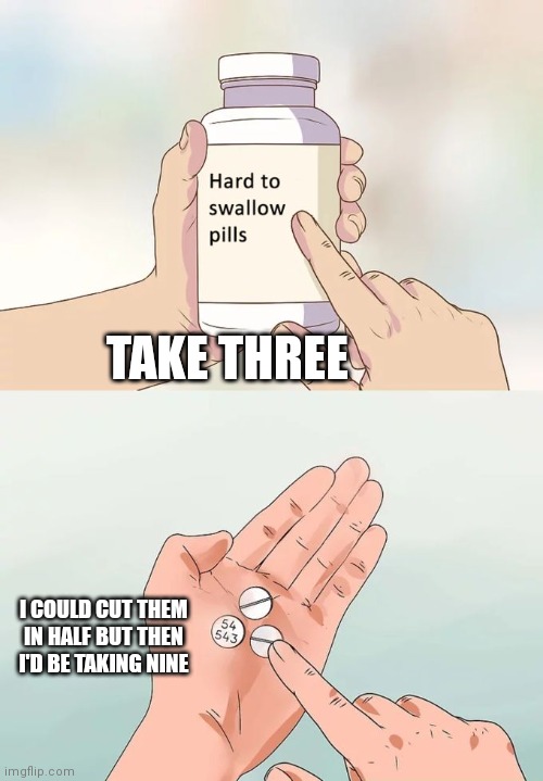 Hard To Swallow Pills Meme | TAKE THREE; I COULD CUT THEM IN HALF BUT THEN I'D BE TAKING NINE | image tagged in memes,hard to swallow pills | made w/ Imgflip meme maker