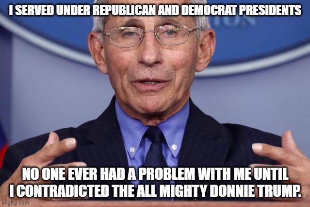 Dr. Anthony fauci | I SERVED UNDER REPUBLICAN AND DEMOCRAT PRESIDENTS; NO ONE EVER HAD A PROBLEM WITH ME UNTIL I CONTRADICTED THE ALL MIGHTY DONNIE TRUMP. | image tagged in dr anthony fauci | made w/ Imgflip meme maker