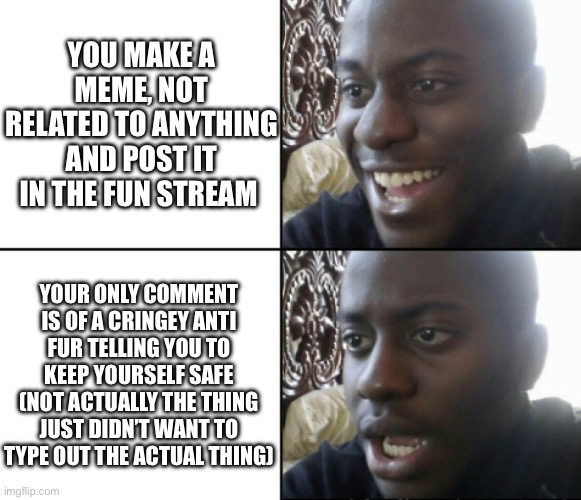 Ever happened to ya’ll? | YOU MAKE A MEME, NOT RELATED TO ANYTHING AND POST IT IN THE FUN STREAM; YOUR ONLY COMMENT IS OF A CRINGEY ANTI FUR TELLING YOU TO KEEP YOURSELF SAFE (NOT ACTUALLY THE THING JUST DIDN’T WANT TO TYPE OUT THE ACTUAL THING) | image tagged in happy / shock | made w/ Imgflip meme maker